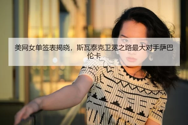 美网女单签表揭晓，斯瓦泰克卫冕之路最大对手萨巴伦卡