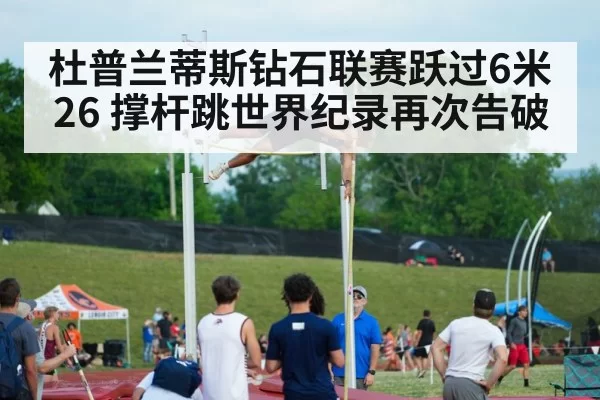 杜普兰蒂斯钻石联赛跃过6米26 撑杆跳世界纪录再次告破