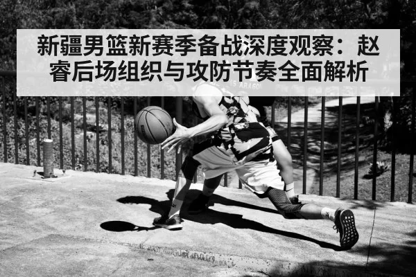 新疆男篮新赛季备战深度观察：赵睿后场组织与攻防节奏全面解析